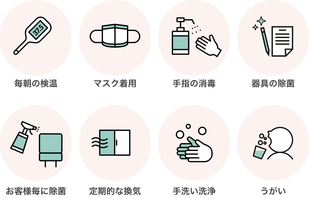 毎朝の検温 マスク着用 手指の消毒  器具の除菌 お客様毎に除菌 定期的な換気 手洗い洗浄 うがい